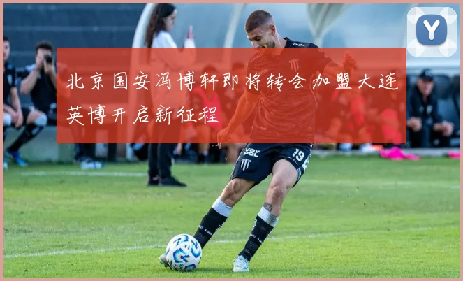 北京国安冯博轩即将转会加盟大连英博开启新征程
