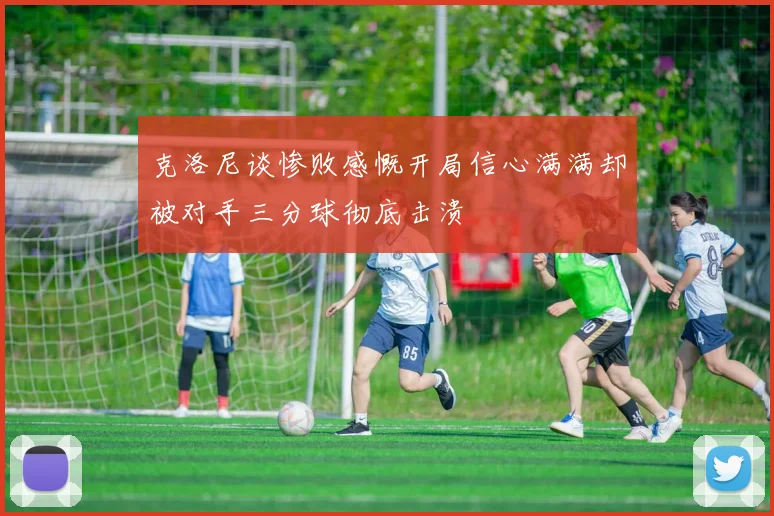 克洛尼谈惨败感慨开局信心满满却被对手三分球彻底击溃