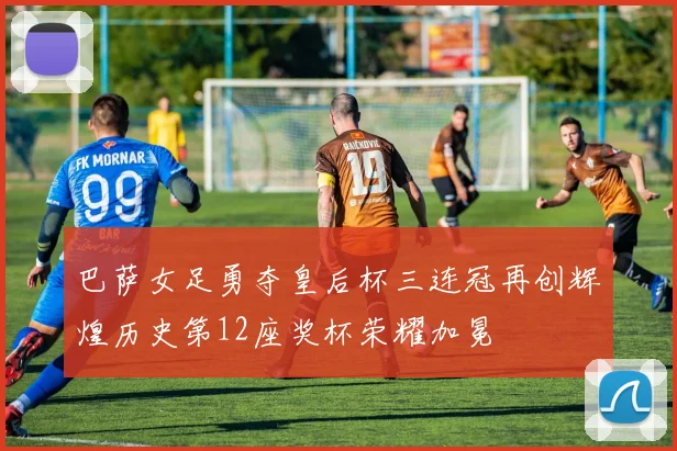 巴萨女足勇夺皇后杯三连冠再创辉煌历史第12座奖杯荣耀加冕