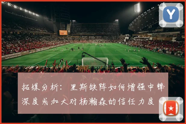 拓媒分析：里斯缺阵如何增强中锋深度或加大对杨瀚森的信任力度