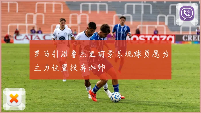 罗马引进鲁杰里前景乐观球员愿为主力位置投奔加帅