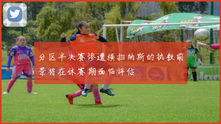 分区半决赛惨遭横扫纳斯的执教前景将在休赛期面临评估