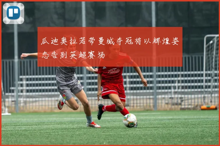 瓜迪奥拉若带曼城夺冠将以辉煌姿态告别英超赛场