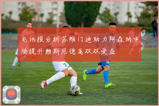 电讯报分析苏维门迪助力阿森纳中场提升赖斯厄德高双双受益