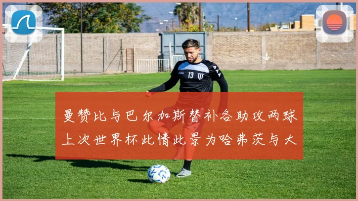 曼赞比与巴尔加斯替补各助攻两球上次世界杯此情此景为哈弗茨与大菲尔