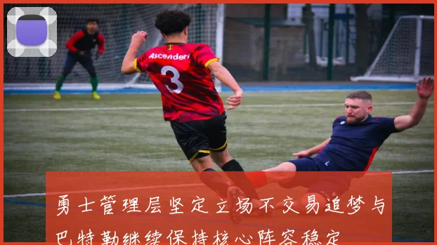 勇士管理层坚定立场不交易追梦与巴特勒继续保持核心阵容稳定