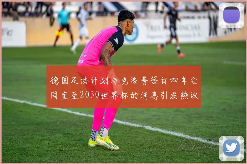 德国足协计划与克洛普签订四年合同直至2030世界杯的消息引发热议