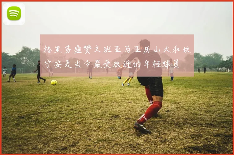 格里芬盛赞文班亚马亚历山大和坎宁安是当今最受欢迎的年轻球员