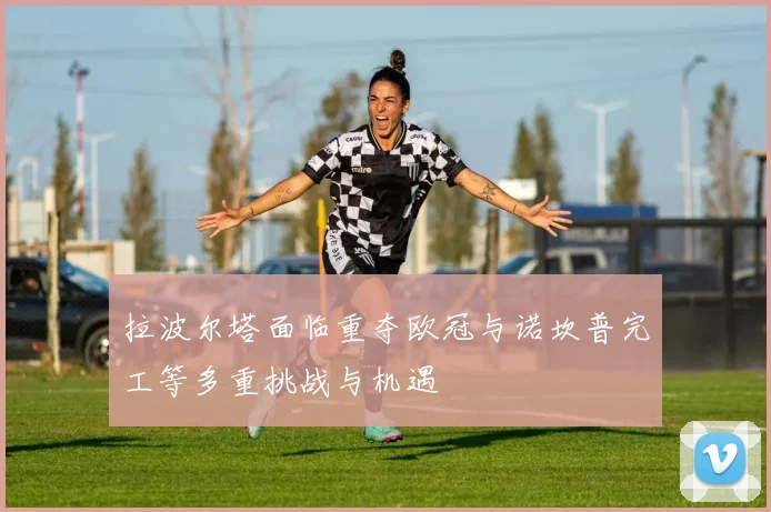 拉波尔塔面临重夺欧冠与诺坎普完工等多重挑战与机遇