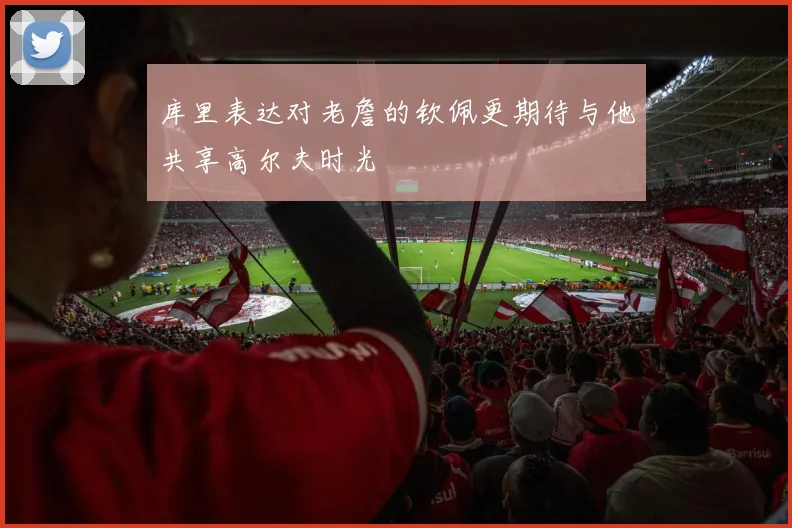 库里表达对老詹的钦佩更期待与他共享高尔夫时光