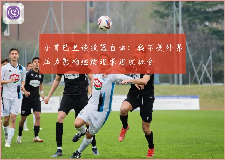小贾巴里谈投篮自由：我不受外界压力影响继续追求进攻机会