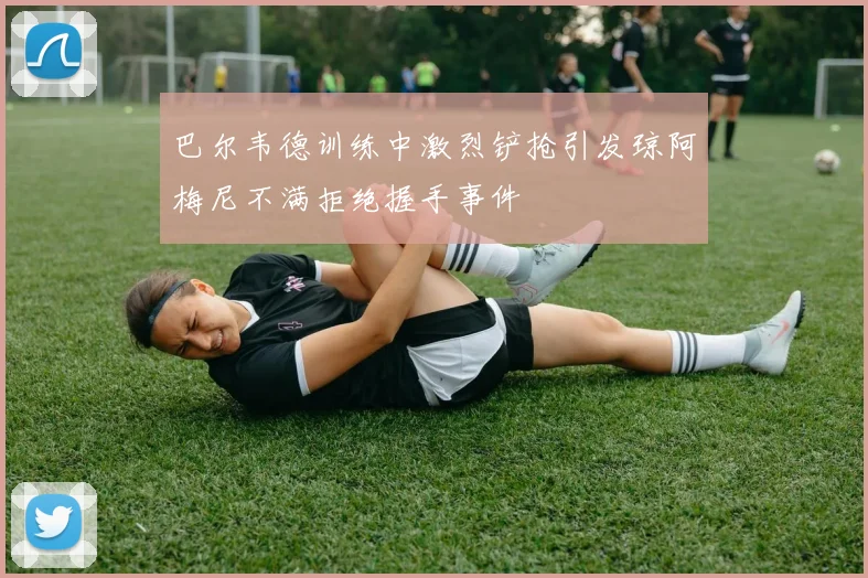 巴尔韦德训练中激烈铲抢引发琼阿梅尼不满拒绝握手事件