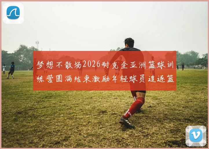 梦想不散场2026耐克全亚洲篮球训练营圆满结束激励年轻球员追逐篮球梦想