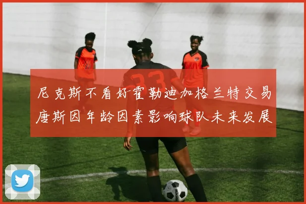 尼克斯不看好霍勒迪加格兰特交易唐斯因年龄因素影响球队未来发展