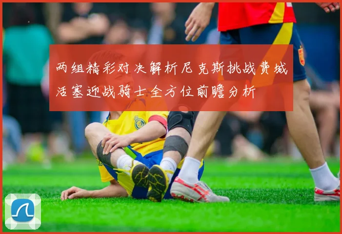 两组精彩对决解析尼克斯挑战费城活塞迎战骑士全方位前瞻分析