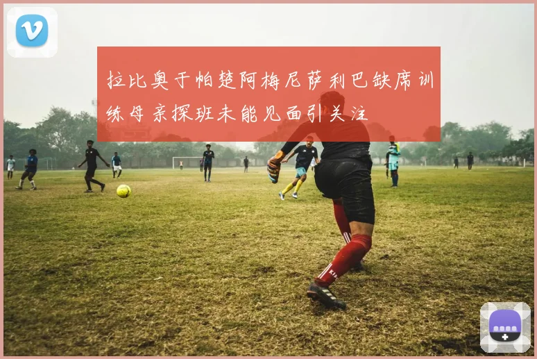 拉比奥于帕楚阿梅尼萨利巴缺席训练母亲探班未能见面引关注