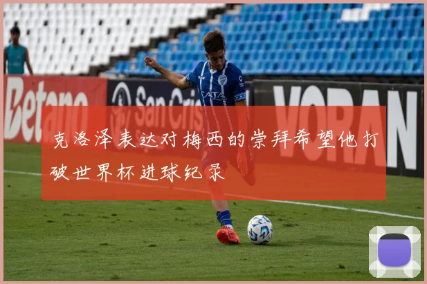 克洛泽表达对梅西的崇拜希望他打破世界杯进球纪录
