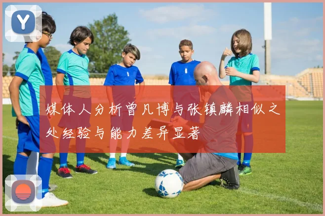 媒体人分析曾凡博与张镇麟相似之处经验与能力差异显著