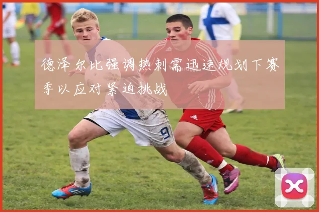 德泽尔比强调热刺需迅速规划下赛季以应对紧迫挑战