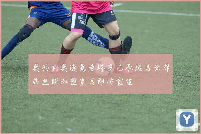 奥西利奥透露劳塔罗已承诺马竞邓弗里斯加盟皇马即将官宣