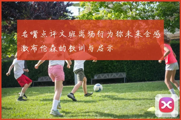 名嘴点评文班离场行为称未来会感激布伦森的教训与启示